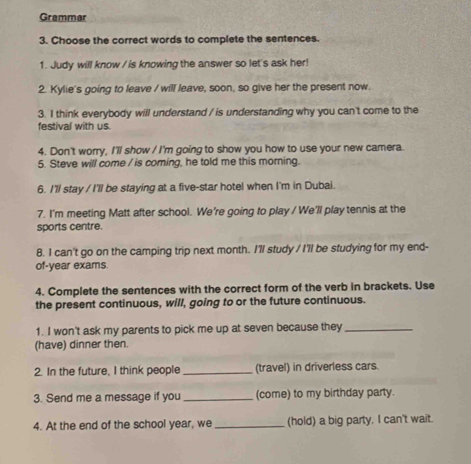 Grammar 
3. Choose the correct words to complete the sentences. 
1. Judy will know / is knowing the answer so let's ask her! 
2. Kylie's going to leave / will leave, soon, so give her the present now. 
3. I think everybody will understand / is understanding why you can't come to the 
festival with us. 
4. Don't worry, I'll show / I'm going to show you how to use your new camera. 
5. Steve will come / is coming, he told me this morning. 
6. I'll stay / I'll be staying at a five-star hotel when I'm in Dubai. 
7. I'm meeting Matt after school. We're going to play / We'll play tennis at the 
sports centre. 
8. I can't go on the camping trip next month. I'll study / I'll be studying for my end- 
of-year exams. 
4. Complete the sentences with the correct form of the verb in brackets. Use 
the present continuous, will, going to or the future continuous. 
1. I won't ask my parents to pick me up at seven because they_ 
(have) dinner then. 
2. In the future, I think people _(travel) in driverless cars. 
3. Send me a message if you_ (come) to my birthday party. 
4. At the end of the school year, we _(hold) a big party. I can't wait.