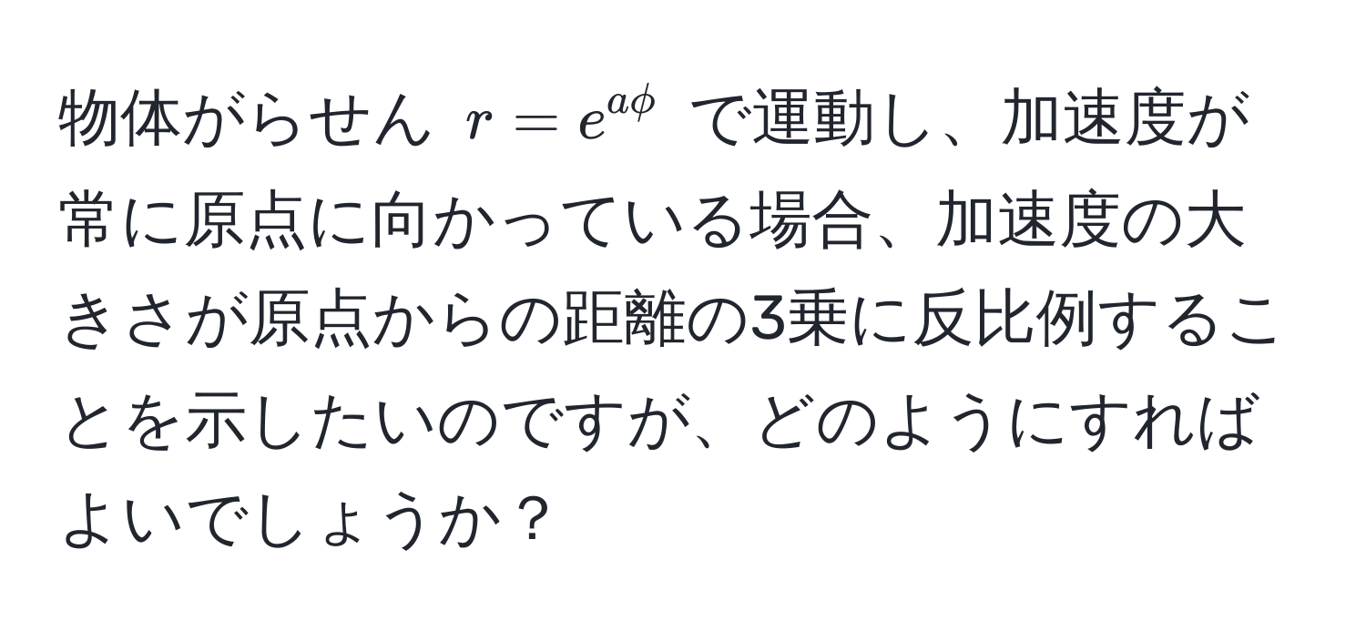 物体がらせん $r = e^(aphi)$ で運動し、加速度が常に原点に向かっている場合、加速度の大きさが原点からの距離の3乗に反比例することを示したいのですが、どのようにすればよいでしょうか？