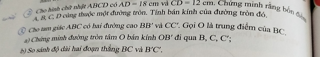 Cho hình chữ nhật ABCD có AD=18cm và CD=12cm Chứng minh rằng bốn điểm
A B, C, D cùng thuộc một đường tròn. Tính bán kính của đường tròn đó. 
④ Cho tam giác ABC có hai đường cao BB' và CC'. . Gọi O là trung điểm của BC. 
a) Chứng minh đường tròn tâm O bán kính OB' đi qua B, C, C'; 
b) So sánh độ dài hai đoạn thắng BC và B'C'.