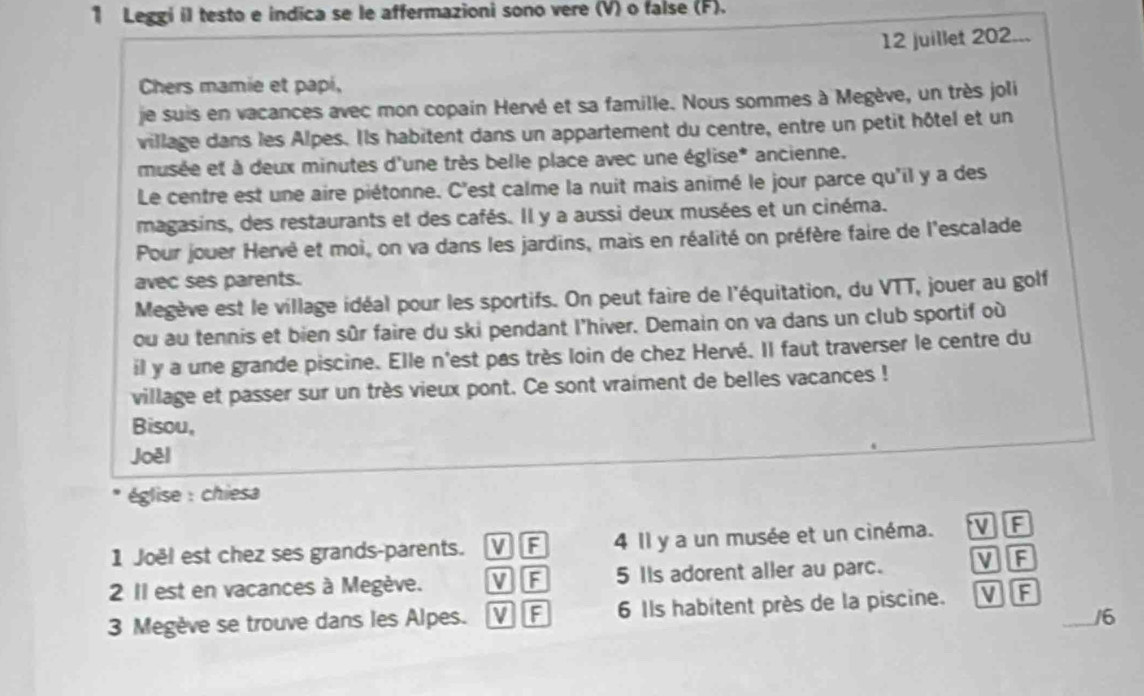 Leggi il testo e indica se le affermazioni sono vere (V) o false (F). 
12 juillet 202... 
Chers mamie et papi, 
je suis en vacances avec mon copain Hervé et sa famille. Nous sommes à Megève, un très joli 
village dans les Alpes. Ils habitent dans un appartement du centre, entre un petit hôtel et un 
musée et à deux minutes d'une très belle place avec une église* ancienne. 
Le centre est une aire piétonne. C'est calme la nuit mais animé le jour parce qu'il y a des 
magasins, des restaurants et des cafés. Il y a aussi deux musées et un cinéma. 
Pour jouer Hervé et moi, on va dans les jardins, mais en réalité on préfère faire de l'escalade 
avec ses parents. 
Megève est le village idéal pour les sportifs. On peut faire de l'équitation, du VTT, jouer au golf 
ou au tennis et bien sûr faire du ski pendant l’hiver. Demain on va dans un club sportif où 
il y a une grande piscine. Elle n'est pas très loin de chez Hervé. Il faut traverser le centre du 
village et passer sur un très vieux pont. Ce sont vraiment de belles vacances ! 
Bisou, 
Joél 
église : chiesa 
1 Joël est chez ses grands-parents. VF 4 Il y a un musée et un cinéma. 'V F 
2 I est en vacances à Megève. V F 5 IIs adorent aller au parc. V F 
3 Megève se trouve dans les Alpes. V F 6 Ils habitent près de la piscine. VF_ 
/6