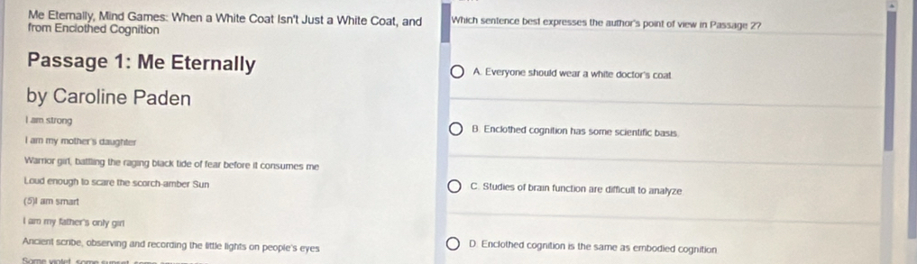 Me Eternally, Mind Games: When a White Coat Isn't Just a White Coat, and Which sentence best expresses the author's point of view in Passage 2?
from Enclothed Cognition
Passage 1: Me Eternally A. Everyone should wear a white doctor's coat
by Caroline Paden
I am strong B. Enclothed cognition has some scientific basis.
I am my mother's daughter
Warrior girl, battling the raging black tide of fear before it consumes me
Loud enough to scare the scorch-amber Sun C. Studies of brain function are difficult to analyze
(5)I am smart
I am my father's only girl
Ancient scribe, observing and recording the little lights on people's eyes
D. Enclothed cognition is the same as embodied cognition