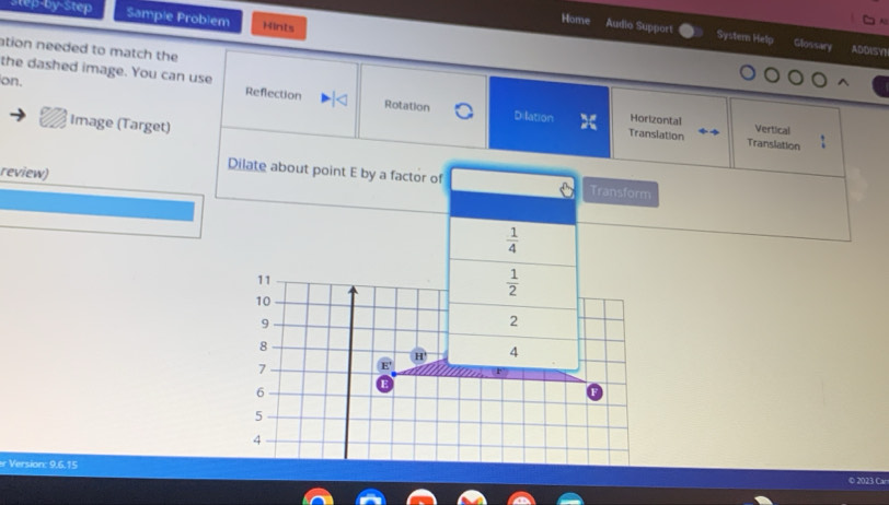 step-by-Step Sample Problem Hints 
A 
Home Audio Support Systern Help Glossary 
ation needed to match the 
ADDISY 
on. 
the dashed image. You can use Reflection Rotation Dilation Horizontal 
Image (Target) 
Vertical 
Translation Translation 
review) 
Dilate about point E by a factor of Transform
 1/4 
11
 1/2 
10
9
2
8
H' 4
7 E'
6
E
5
4
r Version: 9,6.15 
© 2023 Car