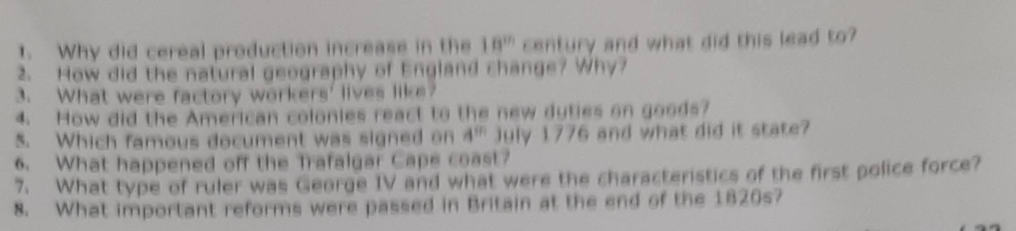 Why did cereal production increase in the 18^(th) century and what did this lead to? 
2. How did the natural geography of England change? Why? 
3. What were factory workers' lives like? 
4. How did the American colonies react to the new dyties on goods? 
5. Which famous document was signed on 4^(50) July 1776 and what did it state? 
6. What happened off the Trafalgar Cape coast? 
7. What type of ruler was George IV and what were the characteristics of the first police force? 
8. What important reforms were passed in Britain at the end of the 1820s?