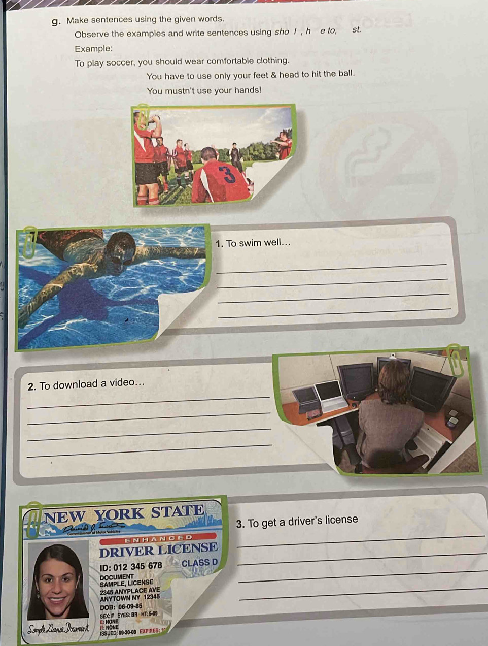 Make sentences using the given words. 
Observe the examples and write sentences using sho I , h e to, st. 
Example: 
To play soccer, you should wear comfortable clothing. 
You have to use only your feet & head to hit the ball. 
You mustn't use your hands! 
. To swim well... 
_ 
_ 
_ 
_ 
_ 
2. To download a video... 
_ 
_ 
_ 
NEW YORK STATE 
3. To get a driver's license 
ENHA N CE D 
DRIVER LICENSE_ 
_ 
ID: 012 345 678 CLASS D 
_ 
SAMPLE, LICENSE DOCUMENT 
_
2345 ANYPLACE AVE 
ANYTOWN NY 12345
DOB： 06-09-85
SEX: F EYES: BA HT: 5-09
E: NONE 
R: NONE 
Sompa Licna Documint ISSUED: 09-30-00 EXPIRES: