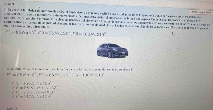 Caso 3
Tiempo restante 1:46:51
En la visita a la fábrica de automóviles KIA, el supervisor de la planta recibió a los estudiantes de la Preparatoría 1 que participaron en la excursión para
observar el proceso de manufactura de los vehículos. Durante esta visita, el supervisor les brindó una explicación detallada del proceso de fabricación y
también les proporcionó información sobre las pruebas del sistema de fuerzas de frenado de varios automóviles. En este contexto, se enfatizó la importancia de
seguir estrictas normas de seguridad al manejar los instrumentos de medición utilizados en el ensamblaje de los automóviles. El sistema de fuerzas empleado
en una simulación de frenado es:
F1=85Na45°, F2=65Na120°, F3=100Na210°
De acuerdo con el caso anterior, calcula la fuerza resultante del sistema de frenado y su dirección:
F1=85Na45°, F2=65Na120°, F3=100Na210°
FR=156.2Na125°
FR=88.81Na131.63°
FR=78.8Na-48.37°
FR=147.2Na100°
Caso 3