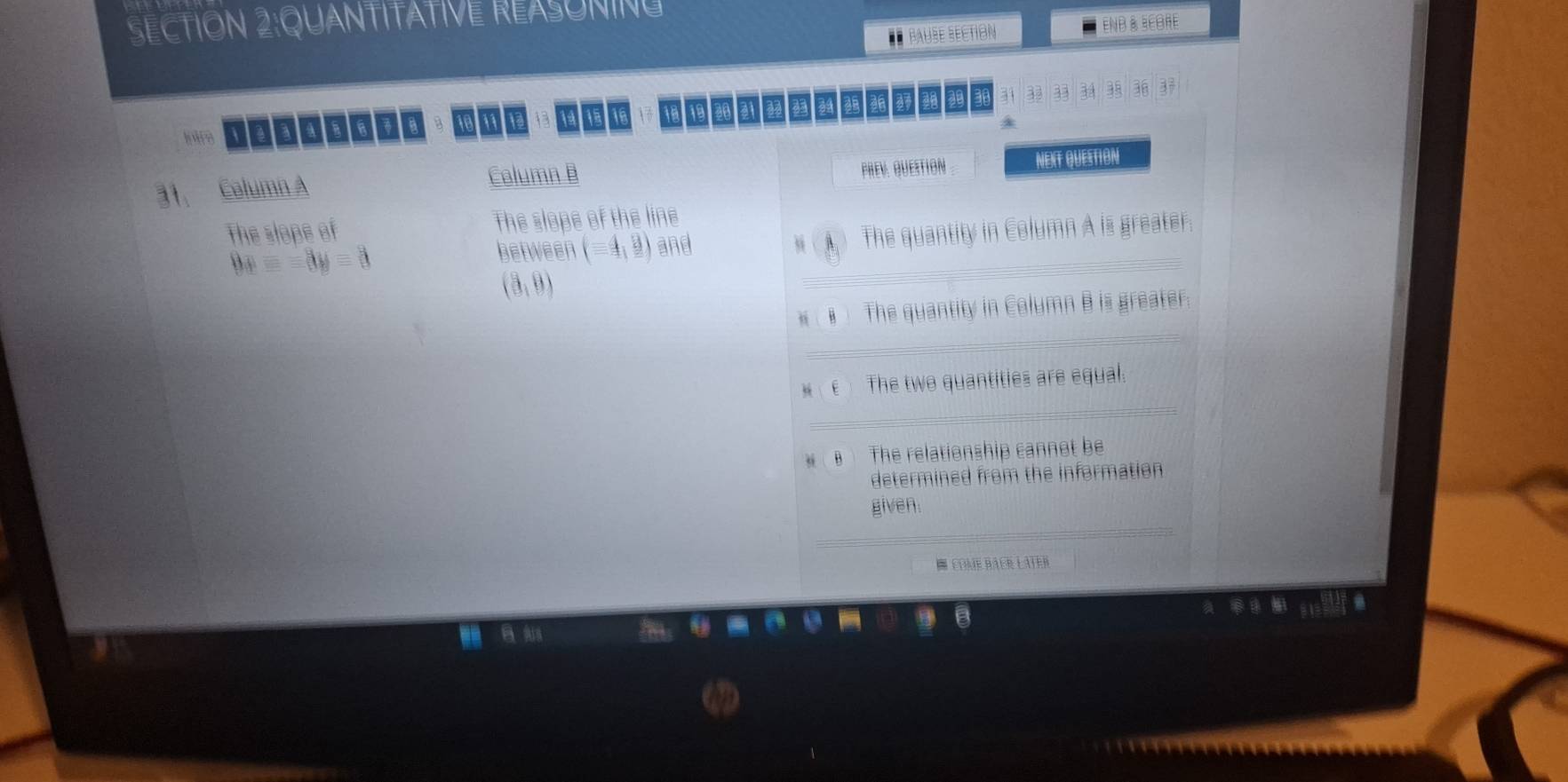 QUANTITATIVE REASONING
éÉ Paube section END & BEORE
32 n
1 1 1 15 16 h in a2
31, Calumn A
Column B
PREV. QUESTIon . NEXT QUESTION
The slope of The slope of the line
9x=-8y=3
_
between (-4,_ 8) and The quantity in Column A is greater.
9 A
(3,9)
_
(# The quantity in Column B is greater.
e The two quantities are equal.
_
The relationship cannot be
determined from the information 
_
given.
E come Bâçr Later