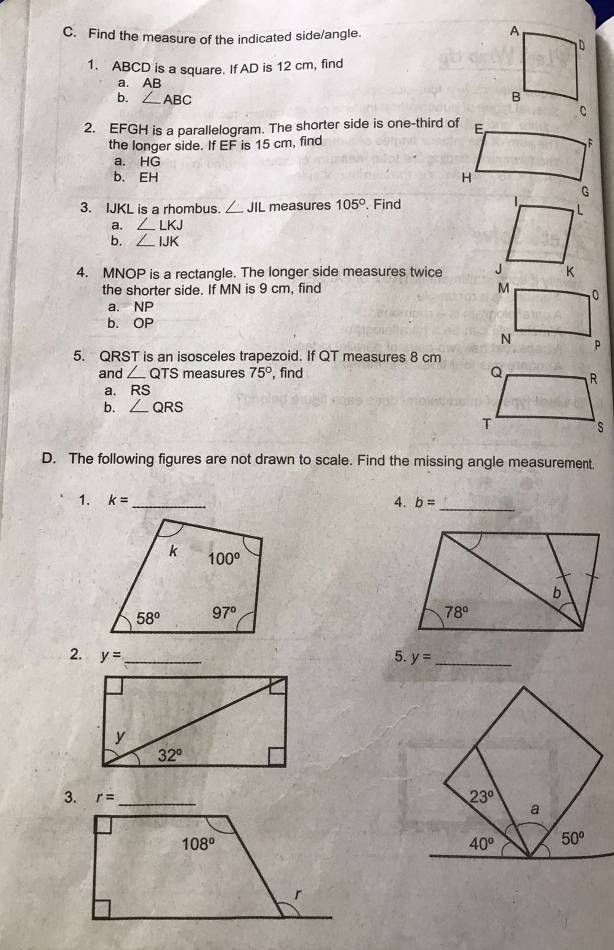 Find the measure of the indicated side/angle.
1. ABCD is a square. If AD is 12 cm, find
a. AB
b. ∠ ABC
2. EFGH is a parallelogram. The shorter side is one-third of
the longer side. If EF is 15 cm, find
a. HG
b. EH 
3. IJKL is a rhombus. ∠ JIL measures 105°. Find
a. ∠ LKJ
b. ∠ IJK
4. MNOP is a rectangle. The longer side measures twice 
the shorter side. If MN is 9 cm, find 
a. NP
b. OP
5. QRST is an isosceles trapezoid. If QT measures 8 cm
and ∠ QTS measures 75° , find 
a. RS
b. QRS
D. The following figures are not drawn to scale. Find the missing angle measurement.
1. k= _ 4. b= _
2. y= _ 5. y= _
3.