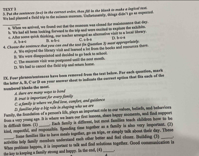 TEXT 2
3. Put the sentences (a-c) in the correct order, then fill in the blank to make a logical text.
We had planned a field trip to the science museum. Unfortunately, things didn’t go as expected.
_a. When we arrived, we found out that the museum was closed for maintenance that day.
b. We had all been looking forward to the trip and were excited to explore the exhibits.
c. After some quick thinking, our teacher arranged an alternative visit to a local library.
A. b-a-c B. a-b-c C. c-b-a D. b-c-a
4. Choose the sentence that you can end the text (in Question 3) most appropriately.
A. We enjoyed the library visit and learned a lot from the books and resources there.
B. We were disappointed and decided to go back to school.
C. The museum visit was postponed until the next month.
D. We had to cancel the field trip and return home.
IX. Four phrases/sentences have been removed from the text below. For each question, mark
the letter A, B, C or D on your answer sheet to indicate the correct option that fits each of the
numbered blanks the most.
A. there are many ways to bond
B. trust is important for every family
C. a family is where we find love, comfort, and guidance
D. families play a big role in shaping who we are
Family, the foundation of a person's life, plays an important role to our values, beliefs, and behaviors
from a very young age. It is where we learn our first lessons, share happy moments, and find support
in difficult times. (1) _. Each family is different, but most families teach children how to be
kind, respectful, and responsible. Spending time together as a family is also very important. (2)
. Some families like to have meals together, go on trips, or simply talk about their day. These
_activities help family members understand each other better and feel closer. Building (3)_
When problems happen, it is important to talk and find solutions together. Good communication is
the key to keeping a family strong and happy. In the end, (4) _.