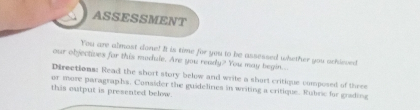 ASSESSMENT 
You are almost done! It is time for you to be assessed whether you achieved 
our objectives for this module. Are you ready? You may begin... 
Directions: Read the short story below and write a short critique composed of three 
or more paragraphs. Consider the guidelines in writing a critique. Rubric for grading 
this output is presented below.