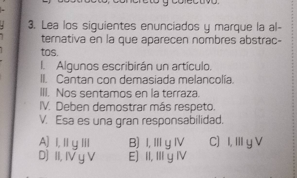 4 3. Lea los siguientes enunciados y marque la al-
ternativa en la que aparecen nombres abstrac-
tos.
I Algunos escribirán un artículo,
II. Cantan con demasiada melancolía.
III. Nos sentamos en la terraza.
IV. Deben demostrar más respeto.
V. Esa es una gran responsabilidad.
A)I,ⅢyⅢl B) I, I y IV C) I, I y V
D) II, IV y V E) II, IIIy IV