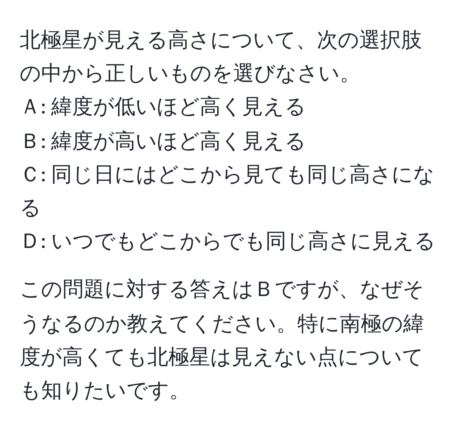 北極星が見える高さについて、次の選択肢の中から正しいものを選びなさい。  
Ａ: 緯度が低いほど高く見える  
Ｂ: 緯度が高いほど高く見える  
Ｃ: 同じ日にはどこから見ても同じ高さになる  
Ｄ: いつでもどこからでも同じ高さに見える  

この問題に対する答えはＢですが、なぜそうなるのか教えてください。特に南極の緯度が高くても北極星は見えない点についても知りたいです。