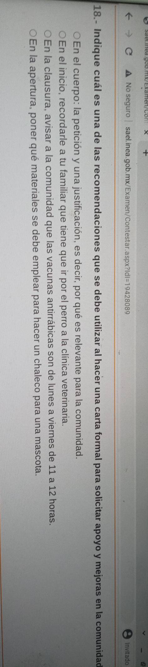 C No seguro sael.inea.gob.mx/Examen/Contestar.aspx?IdI=19428089 Invitado
18.- Indique cuál es una de las recomendaciones que se debe utilizar al hacer una carta formal para solicitar apoyo y mejoras en la comunidad
En el cuerpo: la petición y una justificación, es decir, por qué es relevante para la comunidad.
En el inicio, recordarle a tu familiar que tiene que ir por el perro a la clínica veterinaria.
En la clausura, avisar a la comunidad que las vacunas antirrábicas son de lunes a viernes de 11 a 12 horas.
En la apertura, poner qué materiales se debe emplear para hacer un chaleco para una mascota.