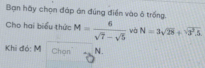 Bạn hãy chọn đáp án đúng điền vào ô trống. 
Cho hai biểu thức M= 6/sqrt(7)-sqrt(5)  và N=3sqrt(28)+sqrt(3^2.5). 
Khi đó: M Chọn N.