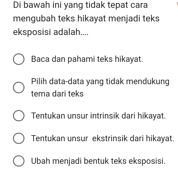 Di bawah ini yang tidak tepat cara
mengubah teks hikayat menjadi teks
eksposisi adalah....
Baca dan pahami teks hikayat.
Pilih data-data yang tidak mendukung
tema dari teks
Tentukan unsur intrinsik dari hikayat.
Tentukan unsur ekstrinsik dari hikayat.
Ubah menjadi bentuk teks eksposisi.