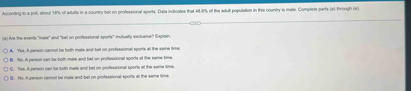 According to a poll, about 18% of adults in a country bet on professional sports. Data indicates that 48.6% of the adult population in this country is male. Complete parts (a) through (e).
(a) Are the events "male" and "bet on professional sports" mutually exclusive? Explain.
A. Yes. A person cannot be both male and bet on professional sports at the same time.
B. No. A person can be both male and bet on professional sports at the same time.
C. Yes. A person can be both male and bet on professional sports at the same time.
D. No. A person cannot be male and bet on professional sports at the same time.