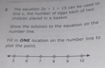 The equation 2x+1=15 can be used to 
find x, the number of eggs each of two 
children placed in a basket. 
Show the solution to the equation on the 
number line. 
Fill in ONE location on the number line to 
plot the point.