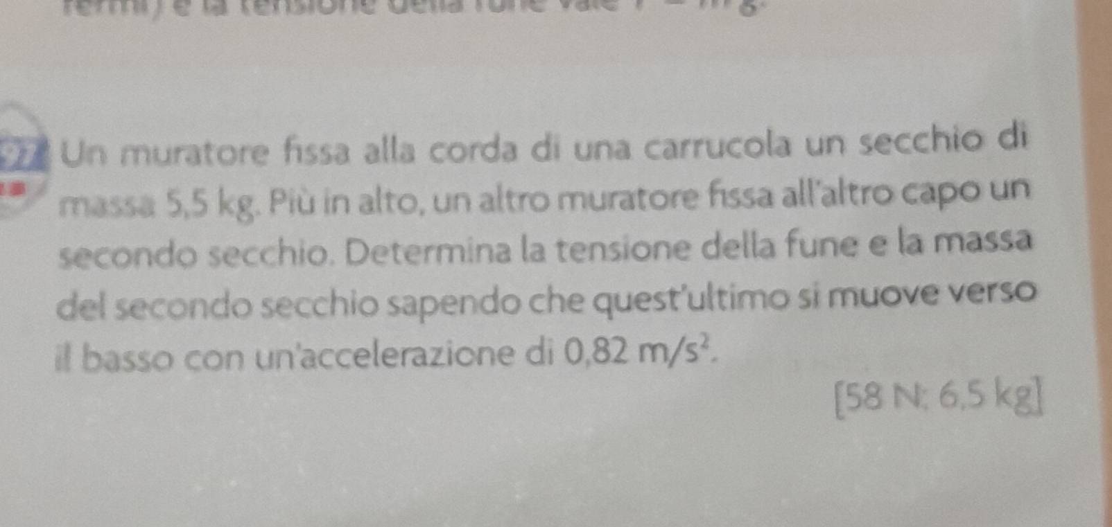 Un muratore físsa alla corda di una carrucola un secchio di 
massa 5,5 kg. Più in alto, un altro muratore fissa all'altro capo un 
secondo secchio. Determina la tensione della fune e la massa 
del secondo secchio sapendo che quest'ultimo si muove verso 
il basso con un'accelerazione di 0,82m/s^2.
[58 N: 6,5 kg ]