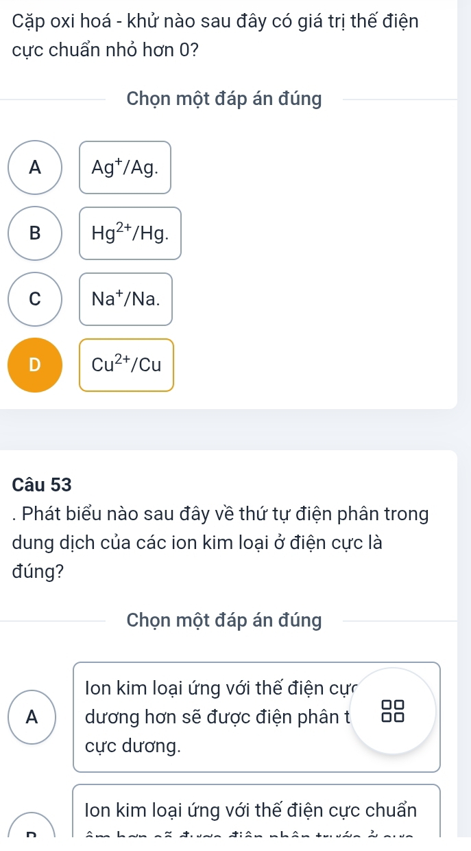 Cặp oxi hoá - khử nào sau đây có giá trị thế điện
cực chuẩn nhỏ hơn 0?
Chọn một đáp án đúng
A Ag^+/Ag.
B Hg^(2+)/Hg.
C Na^+/Na.
D Cu^(2+)/Cu
Câu 53
. Phát biểu nào sau đây về thứ tự điện phân trong
dung dịch của các ion kim loại ở điện cực là
đúng?
Chọn một đáp án đúng
Ion kim loại ứng với thế điện cực
A dương hơn sẽ được điện phân t
cực dương.
Ion kim loại ứng với thế điện cực chuẩn