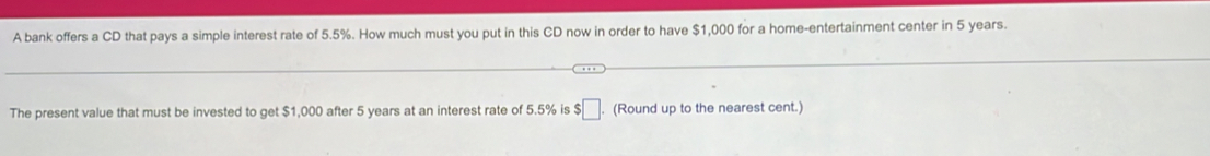 A bank offers a CD that pays a simple interest rate of 5.5%. How much must you put in this CD now in order to have $1,000 for a home-entertainment center in 5 years. 
The present value that must be invested to get $1,000 after 5 years at an interest rate of 5.5% is $□. (Round up to the nearest cent.)