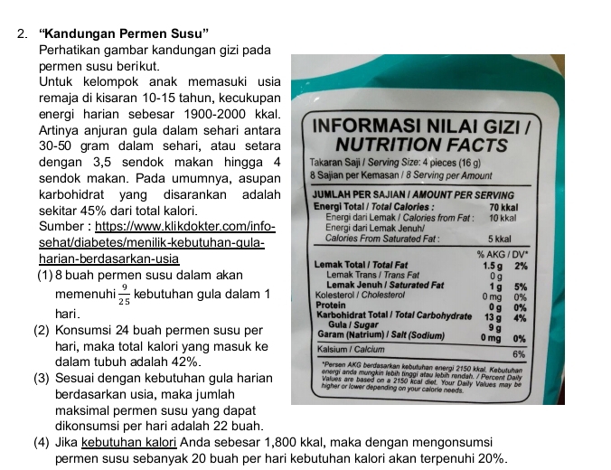 “Kandungan Permen Susu”
Perhatikan gambar kandungan gizi pada
permen susu berikut.
Untuk kelompok anak memasuki usia
remaja di kisaran 10-15 tahun, kecukupan
energi harian sebesar 1900-2000 kkal.
Artinya anjuran gula dalam sehari antara INFORMASI NILAI GIZI /
30-50 gram dalam sehari, atau setara NUTRITION FACTS
dengan 3,5 sendok makan hingga 4  Takaran Saji / Serving Size: 4 pieces (16 g)
sendok makan. Pada umumnya, asupan 8 Sajian per Kemasan / 8 Serving per Amount
karbohidrat yang disarankan adalah JUMLAH PER SAJIAN / AMOUNT PER SERVING
sekitar 45% dari total kalori. Energi Total / Total Calories : 10 kkal 70 kkal
Energi dari Lemak / Calories from Fat :
Sumber : https://www.klikdokter.com/info-  Energi dari Lemak Jenuh/ 5 kkal
sehat/diabetes/menilik-kebutuhan-qula- Calories From Saturated Fat :
harian-berdasarkan-usia Lemak Total / Total Fat % AKG / DV* 1.5 g 2%
Lemak Trans / Trans Fat
(1) 8 buah permen susu dalam akan  Lemak Jenuh / Saturated Fat 1 g 5% 0 g
memenuhi  9/25  kebutuhan gula dalam 1  Kolesterol / Cholesterof 0 mg 0%
Protein
hari. Karbohidrat Total / Total Carbohydrate 13 g 4% 0 g 0%
Gula / Sugar
9 g
(2) Konsumsi 24 buah permen susu per Garam (Natrium) / Salt (Sodium) 0 mg 0%
hari, maka total kalori yang masuk ke Kalsium / Calcium
6%
dalam tubuh adalah 42%. *Persen AKG berdasarkan kebutuhan energi 2150 kkal, Kebutuhan
energi anda mungkin lebih tinggi atau lebih rendah. / Percent Daily
Values are based on a 2150 kcal diet. Your Daily Values may be
(3) Sesuai dengan kebutuhan gula harian higher or lower depending on your calorie needs.
berdasarkan usia, maka jumlah
maksimal permen susu yang dapat
dikonsumsi per hari adalah 22 buah.
(4) Jika kebutuhan kalori Anda sebesar 1,800 kkal, maka dengan mengonsumsi
permen susu sebanyak 20 buah per hari kebutuhan kalori akan terpenuhi 20%.