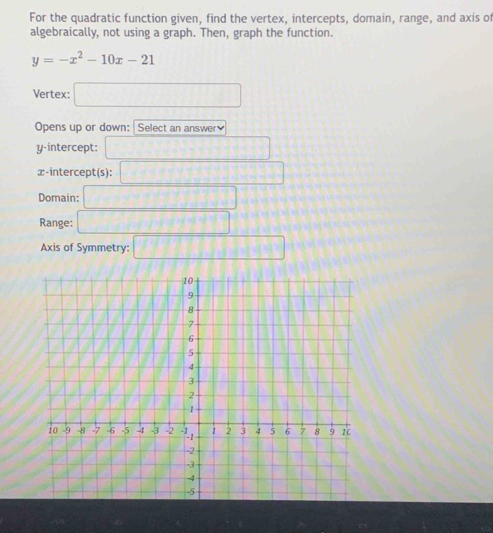 For the quadratic function given, find the vertex, intercepts, domain, range, and axis of
algebraically, not using a graph. Then, graph the function.
y=-x^2-10x-21
Vertex: □
Opens up or down: Select an answer]
y-intercept: □
x-intercept(s): □
Domain: □
Range: □
Axis of Symmetry: □