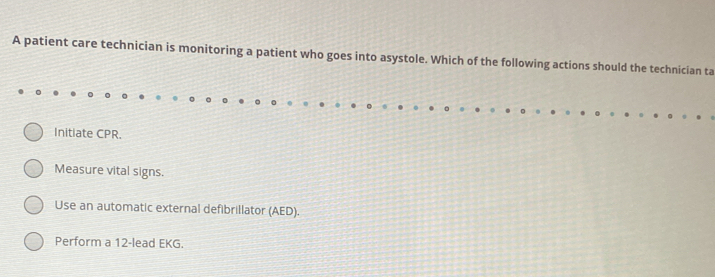 A patient care technician is monitoring a patient who goes into asystole. Which of the following actions should the technician ta
Initiate CPR.
Measure vital signs.
Use an automatic external defibrillator (AED).
Perform a 12 -lead EKG.