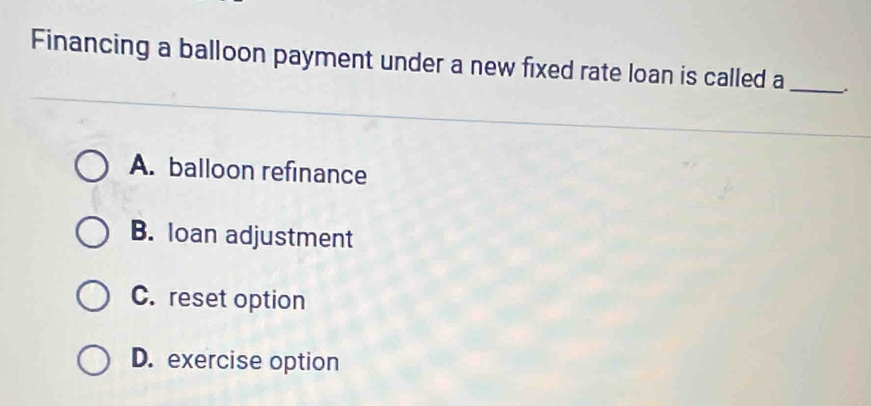 Financing a balloon payment under a new fixed rate loan is called a _.
A. balloon refinance
B. loan adjustment
C. reset option
D. exercise option