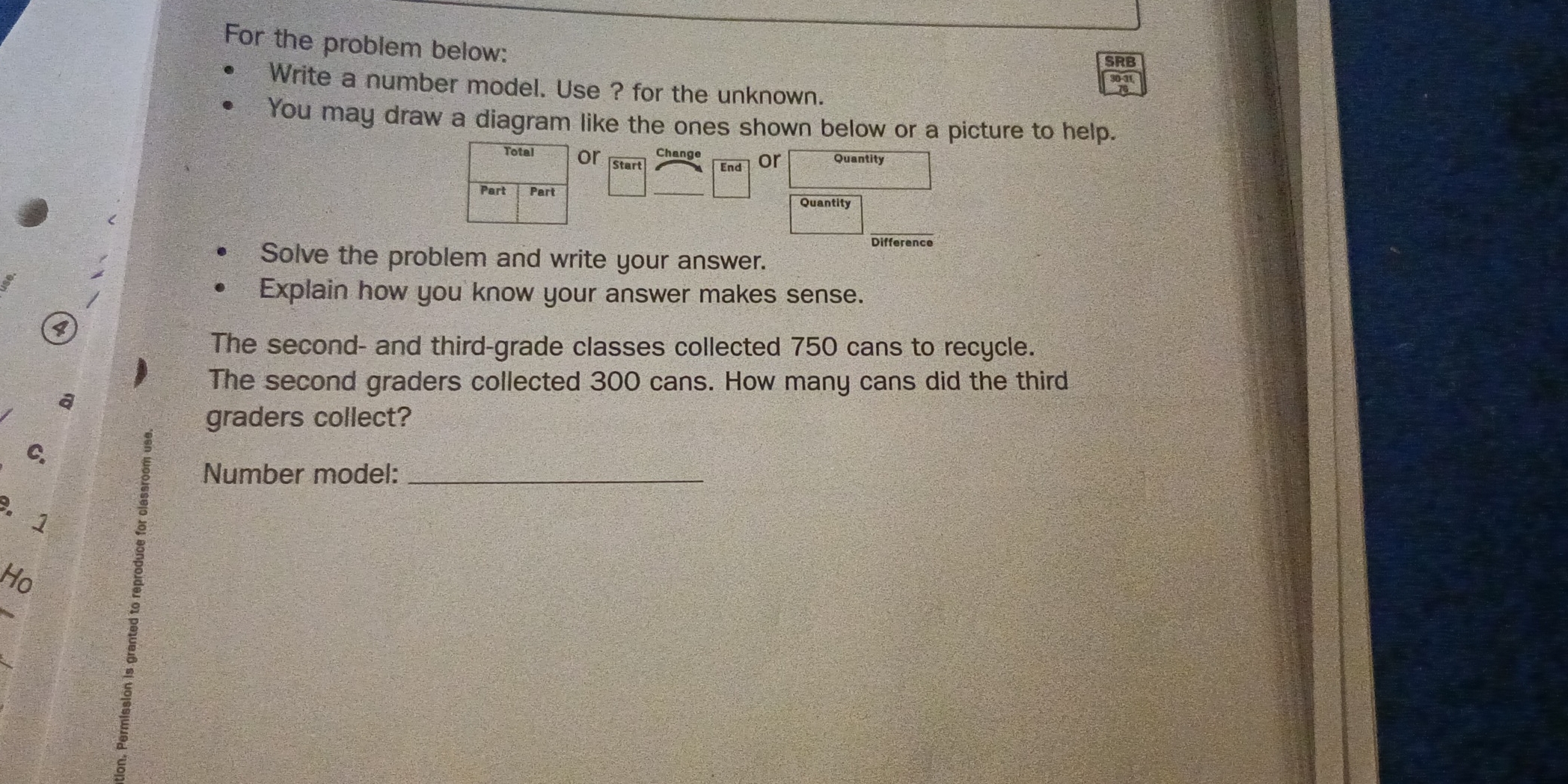 For the problem below: 
SRB 
Write a number model. Use ? for the unknown. 
You may draw a diagram like the ones shown below or a picture to help. 
Change 
Total or Start End or Quantity 
Part Part Quantity 
Difference 
Solve the problem and write your answer. 
Explain how you know your answer makes sense. 
P 
The second- and third-grade classes collected 750 cans to recycle. 
The second graders collected 300 cans. How many cans did the third 
a 
graders collect? 
ς 
Number model:_ 
.1 
Ho