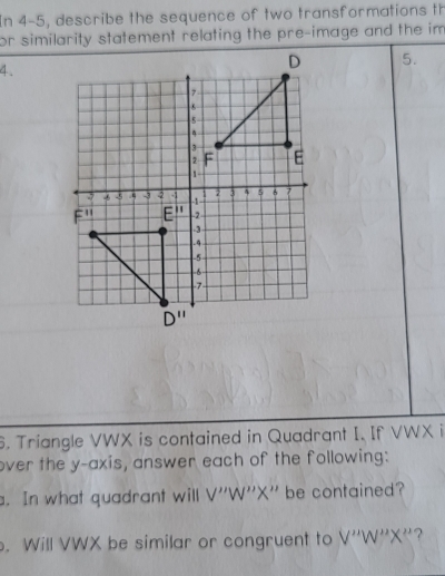 In 4-5, describe the sequence of two transformations th
or similarity statement relating the pre-image and the im
4.
5.
6. Triangle VWX is contained in Quadrant I. If VWX i
over the y-axis, answer each of the following:
. In what quadrant will V ''W''X'' be contained?
. Will VWX be similar or congruent to V''W''X'' ?