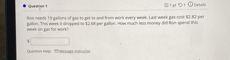 □ 1pt つ1 (i Details 
Ron needs 19 gallons of gas to get to and from work every week. Last week gas cost $2.82 per
gallon. This week it dropped to $2.68 per gallon. How much less money did Ron spend this
week on gas for work?
x=-(x_1+sqrt(2)
Question Help: Message instructor