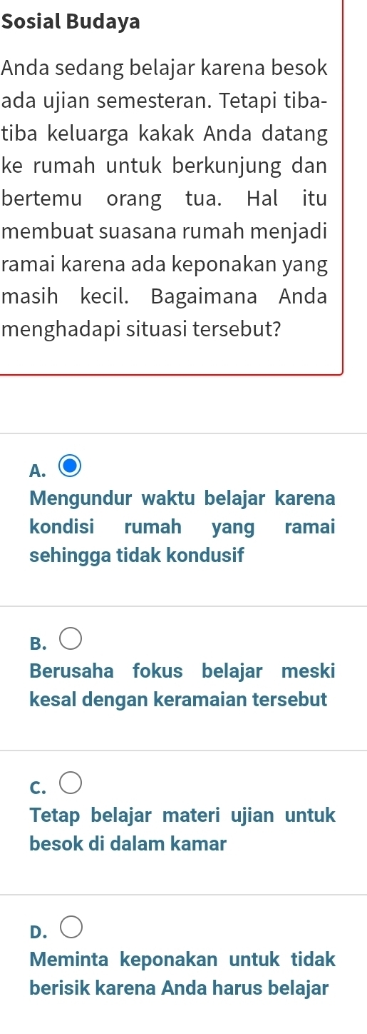 Sosial Budaya
Anda sedang belajar karena besok
ada ujian semesteran. Tetapi tiba-
tiba keluarga kakak Anda datang
ke rumah untuk berkunjung dan
bertemu orang tua. Hal itu
membuat suasana rumah menjadi
ramai karena ada keponakan yang
masih kecil. Bagaimana Anda
menghadapi situasi tersebut?
A.
Mengundur waktu belajar karena
kondisi rumah yang ramai
sehingga tidak kondusif
B.
Berusaha fokus belajar meski
kesal dengan keramaian tersebut
C.
Tetap belajar materi ujian untuk
besok di dalam kamar
D.
Meminta keponakan untuk tidak
berisik karena Anda harus belajar