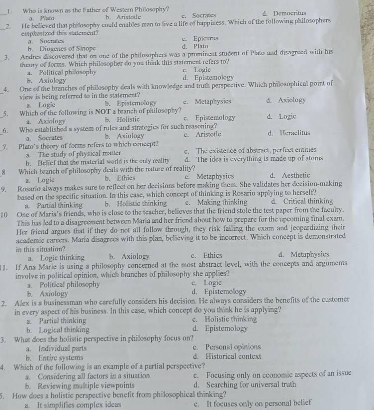 Who is known as the Father of Western Philosophy?
_
a. Plato b. Aristotle c. Socrates d. Democritus
_
2. He believed that philosophy could enables man to live a life of happiness. Which of the following philosophers
emphasized this statement?
a. Socrates c. Epicurus
b. Diogenes of Sinope d. Plato
_
3. Andres discovered that on one of the philosophers was a prominent student of Plato and disagreed with his
theory of forms. Which philosopher do you think this statement refers to?
a. Political philosophy c. Logic
b. Axiology d. Epistemology
_
4. One of the branches of philosophy deals with knowledge and truth perspective. Which philosophical point of
view is being referred to in the statement? d. Axiology
a. Logic b. Epistemology c. Metaphysics
_
5. Which of the following is NOT a branch of philosophy?
a. Axiology b. Holistic c. Epistemology d. Logic
_
6. Who established a system of rules and strategies for such reasoning?
a. Socrates b. Axiology c. Aristotle d. Heraclitus
7. Plato’s theory of forms refers to which concept?
a. The study of physical matter c. The existence of abstract, perfect entities
b. Belief that the material world is the only reality d. The idea is everything is made up of atoms
8 Which branch of philosophy deals with the nature of reality?
a. Logic b. Ethics c. Metaphysics d. Aesthetic
9. Rosario always makes sure to reflect on her decisions before making them. She validates her decision-making
based on the specific situation. In this case, which concept of thinking is Rosario applying to herself?
a. Partial thinking b. Holistic thinking c. Making thinking d. Critical thinking
10 One of Maria's friends, who is close to the teacher, believes that the friend stole the test paper from the faculty.
This has led to a disagreement between Maria and her friend about how to prepare for the upcoming final exam.
Her friend argues that if they do not all follow through, they risk failing the exam and jeopardizing their
academic careers. Maria disagrees with this plan, believing it to be incorrect. Which concept is demonstrated
in this situation?
a. Logic thinking b. Axiology c. Ethics d. Metaphysics
1. If Ana Marie is using a philosophy concerned at the most abstract level, with the concepts and arguments
involve in political opinion, which branches of philosophy she applies?
a. Political philosophy c. Logic
b. Axiology d. Epistemology
2. Alex is a businessman who carefully considers his decision. He always considers the benefits of the customer
in every aspect of his business. In this case, which concept do you think he is applying?
a. Partial thinking c. Holistic thinking
b. Logical thinking d. Epistemology
3. What does the holistic perspective in philosophy focus on?
a. Individual parts c. Personal opinions
b. Entire systems d. Historical context
4. Which of the following is an example of a partial perspective?
a. Considering all factors in a situation c. Focusing only on economic aspects of an issue
b. Reviewing multiple viewpoints d. Searching for universal truth
5. How does a holistic perspective benefit from philosophical thinking?
a. It simplifies complex ideas c. It focuses only on personal belief