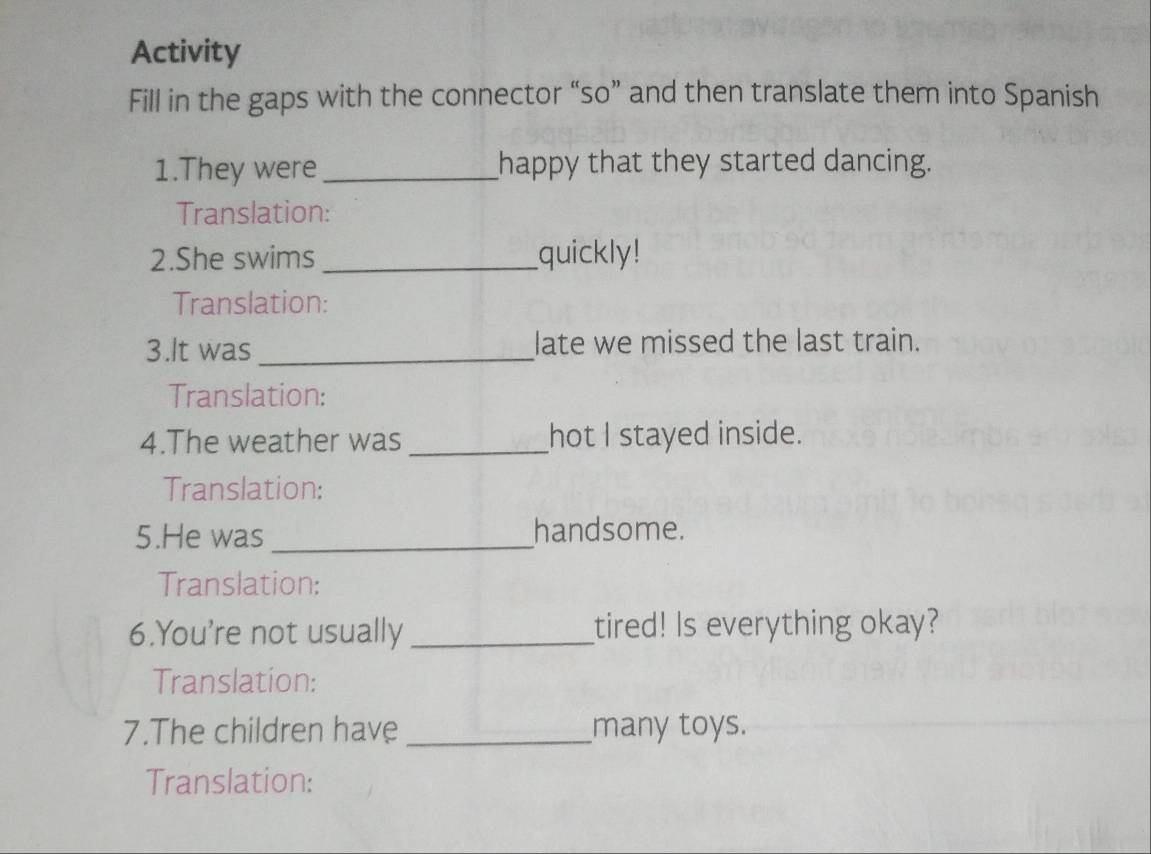 Activity 
Fill in the gaps with the connector “so” and then translate them into Spanish 
1.They were _happy that they started dancing. 
Translation: 
2.She swims_ quickly! 
Translation: 
3.It was _late we missed the last train. 
Translation: 
4.The weather was _hot I stayed inside. 
Translation: 
5.He was_ handsome. 
Translation: 
6.You're not usually_ tired! Is everything okay? 
Translation: 
7.The children have _many toys. 
Translation: