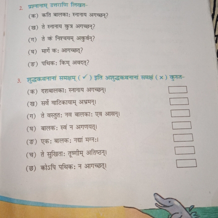 प्रश्नानाम् उत्तराणि लिखत- 
(क) कति बालका: स्नानाय अगच्छन्? 
(ख) ते स्नानाय कुत्र अगच्छन्? 
(ग) ते कं निश्चयम् अकुर्वन्? 
(ष) मार्गे क: आगच्छत्? 
(ङ) पथिक: किम् अवदत्? 
3. शुद्धकथनानां समक्षम् ( ✔) इति अशुद्धकधनानां समक्षं ( × ) कुरुत- 
(क) दशबालका: स्नानाय अगच्छन्। 
(ख) सर्वे वाटिकायाम् अभ्रमन्। 
(ग) ते वस्तुतः नव बालका: एव आसन्। 
(घ) बालक: स्वंन अगणयत्। 
(ङ़) एक: बालक: नद्यां मग्न:। 
(च) ते सुखिता: तृष्णीम् अतिष्ठन्। 
(छ) कोऽपि पथिक: न आगच्छत्।