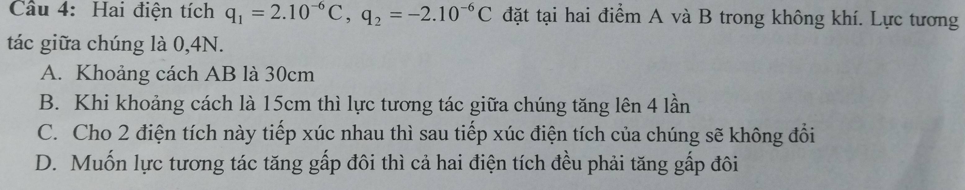 Hai điện tích q_1=2.10^(-6)C, q_2=-2.10^(-6)C đặt tại hai điểm A và B trong không khí. Lực tương
tác giữa chúng là 0,4N.
A. Khoảng cách AB là 30cm
B. Khi khoảng cách là 15cm thì lực tương tác giữa chúng tăng lên 4 lần
C. Cho 2 điện tích này tiếp xúc nhau thì sau tiếp xúc điện tích của chúng sẽ không đổi
D. Muốn lực tương tác tăng gấp đôi thì cả hai điện tích đều phải tăng gấp đôi