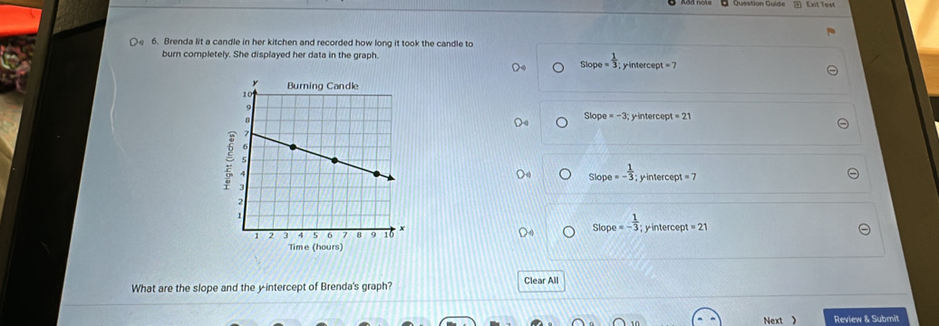 ExitTest
6. Brenda lit a candle in her kitchen and recorded how long it took the candle to
burn completely. She displayed her data in the graph.
slope= 1/3  intercept =7
Slop e=-3 interce =21
Slop a=- 1/3  y intercept =7
Slope =- 1/3 ; y intercept =21
What are the slope and the y-intercept of Brenda's graph? Clear All
Next ) Review & Submit