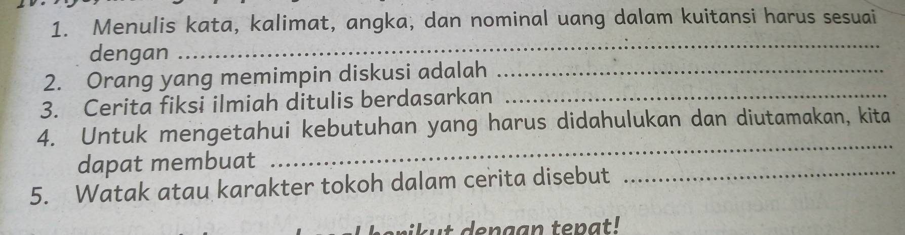 Menulis kata, kalimat, angka, dan nominal uang dalam kuitansi harus sesuai 
dengan 
_ 
2. Orang yang memimpin diskusi adalah_ 
3. Cerita fiksi ilmiah ditulis berdasarkan_ 
_ 
4. Untuk mengetahui kebutuhan yang harus didahulukan dan diutamakan, kita 
dapat membuat 
5. Watak atau karakter tokoh dalam cerita disebut 
_ 
i k u t den gan ten a t !