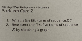 Info Gap: Ways To Represent A Sequence 
Problem Card 2 
1. What is the fifth term of sequence K ? 
2. Represent the first five terms of sequence
K by sketching a graph.