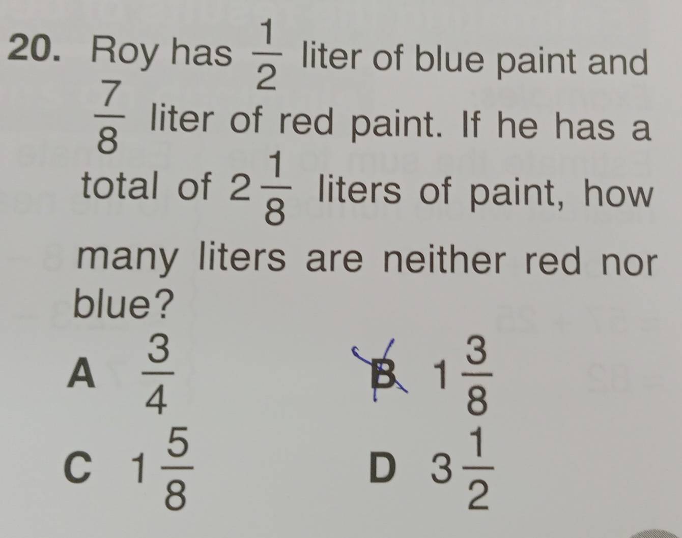 Roy has  1/2  liter of blue paint and
 7/8  liter of red paint. If he has a
total of 2 1/8  liters of paint, how
many liters are neither red nor
blue?
A  3/4 
B 1 3/8 
C 1 5/8 
D 3 1/2 