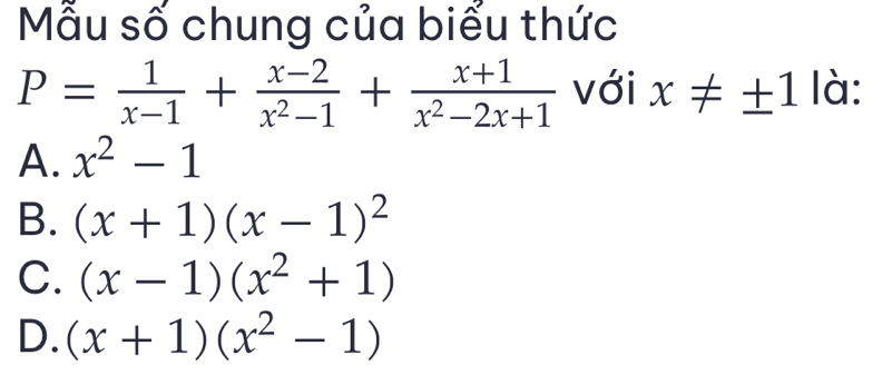 Mẫu số chung của biểu thức
P= 1/x-1 + (x-2)/x^2-1 + (x+1)/x^2-2x+1  với x!= ± 1 là:
A. x^2-1
B. (x+1)(x-1)^2
C. (x-1)(x^2+1)
D. (x+1)(x^2-1)