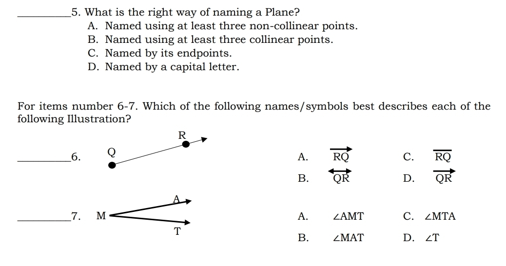 What is the right way of naming a Plane?
A. Named using at least three non-collinear points.
B. Named using at least three collinear points.
C. Named by its endpoints.
D. Named by a capital letter.
For items number 6-7. Which of the following names/symbols best describes each of the
following Illustration?
R
__6. Q vector RQ C. overline RQ
A.
B. overleftrightarrow QR D. vector QR
A
_7. M A. ∠ AMT C. ∠ MTA
T
B. ∠ MAT D. ∠ T