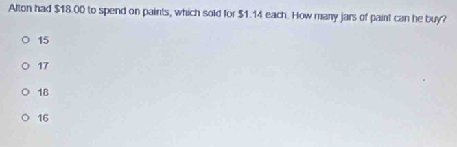 Alton had $18.00 to spend on paints, which sold for $1.14 each. How many jars of paint can he buy?
15
17
18
16