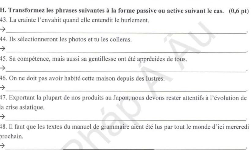 Transformez les phrases suivantes à la forme passive ou active suivant le cas. (0,6 pt) 
43. La crainte l‘envahit quand elle entendit le hurlement. 
_. 
44. Ils sélectionneront les photos et tu les colleras. 
_. 
45. Sa compétence, mais aussi sa gentillesse ont été appréciées de tous. 
_. 
46. On ne doit pas avoir habité cette maison depuis des lustres. 
_ 
. 
47. Exportant la plupart de nos produits au Japon, nous devons rester attentifs à l’évolution de 
la crise asiatique. 
_. 
48. Il faut que les textes du manuel de grammaire aient été lus par tout le monde d’ici mercredi 
prochain. 
_ 
_ 
_.