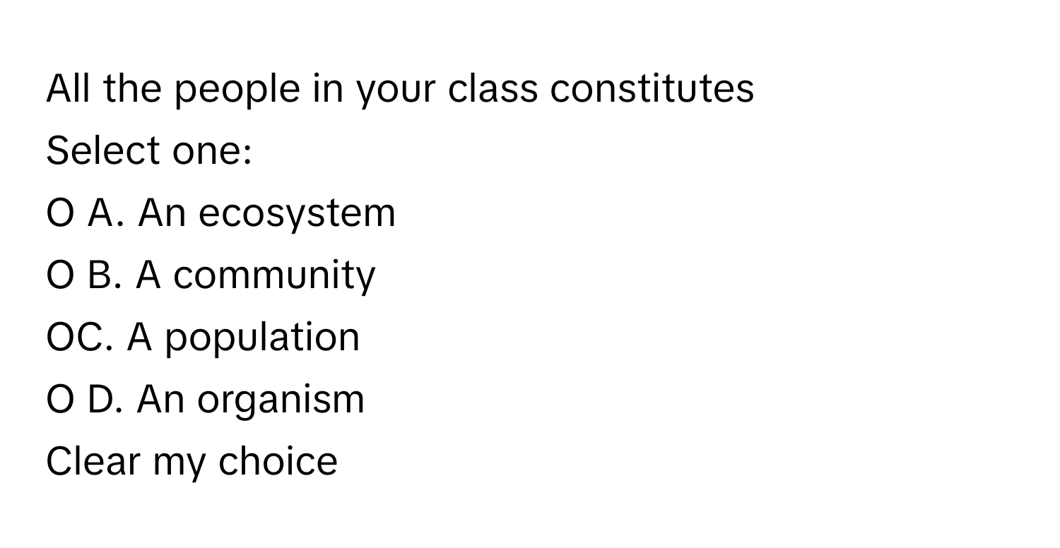 All the people in your class constitutes 
 
Select one:
O A. An ecosystem
O B. A community
OC. A population
O D. An organism
Clear my choice