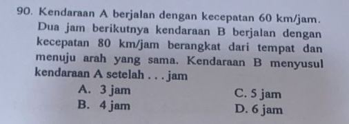 Kendaraan A berjalan dengan kecepatan 60 km/jam.
Dua jam berikutnya kendaraan B berjalan dengan
kecepatan 80 km/jam berangkat dari tempat dan
menuju arah yang sama. Kendaraan B menyusul
kendaraan A setelah . . . jam
A. 3 jam C. 5 jam
B. 4 jam D. 6 jam