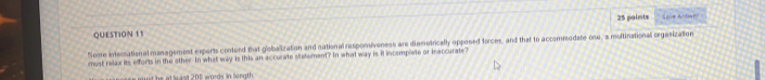 Save A'OWP 
Some interational minagement exports contond that globalization and national respomiveness are diamotrically opposed forces, and that to accommodate one, a multinational orgasization 
must relax its efforts in the other In what way is this an accurate Mtatement? In what way is it incemplete or inaccurate? 
t he at le ast 208 words in length .