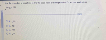 Use the properties of logarithms to find the exact vallue of the expression. Do not use a calculator.
^log (sqrt())^100
A. e^(100)
B. 10
C. 100
D. e^(10)