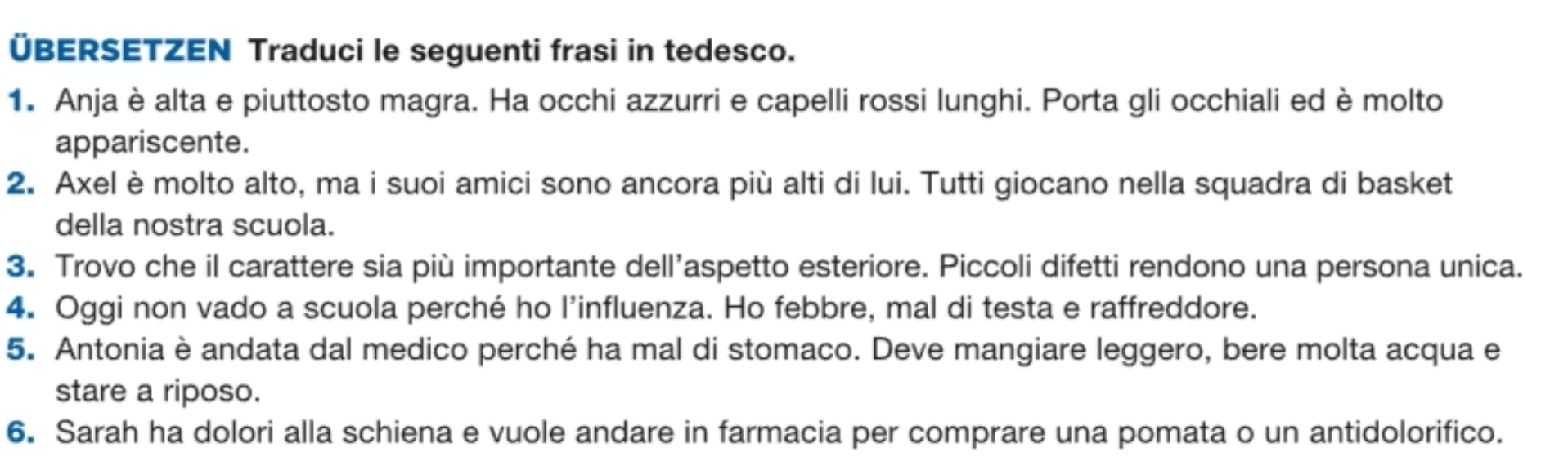 ÜBERSETZEN Traduci le seguenti frasi in tedesco. 
1. Anja è alta e piuttosto magra. Ha occhi azzurri e capelli rossi lunghi. Porta gli occhiali ed è molto 
appariscente. 
2. Axel è molto alto, ma i suoi amici sono ancora più alti di lui. Tutti giocano nella squadra di basket 
della nostra scuola. 
3. Trovo che il carattere sia più importante dell’aspetto esteriore. Piccoli difetti rendono una persona unica. 
4. Oggi non vado a scuola perché ho l’influenza. Ho febbre, mal di testa e raffreddore. 
5. Antonia è andata dal medico perché ha mal di stomaco. Deve mangiare leggero, bere molta acqua e 
stare a riposo. 
6. Sarah ha dolori alla schiena e vuole andare in farmacia per comprare una pomata o un antidolorifico.