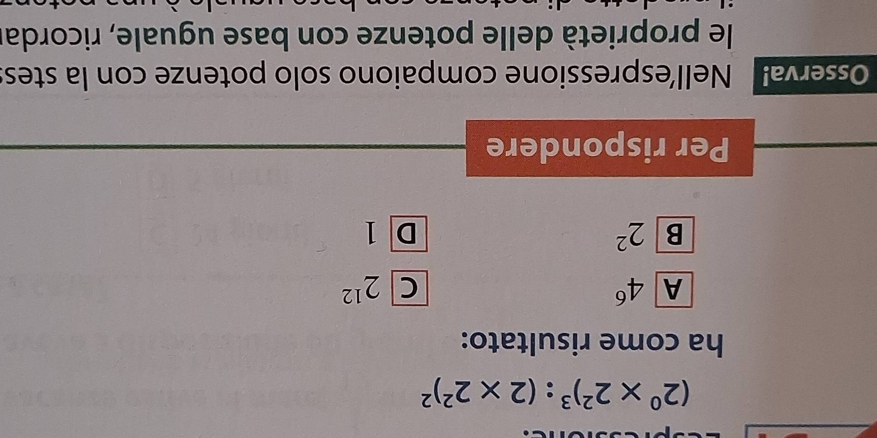 (2^0* 2^2)^3:(2* 2^2)^2
ha come risultato:
A 4^6
C 2^(12)
B 2^2
D1
Per rispondere
Osserva! Nell’espressione compaiono solo potenze con la stes
le proprietà delle potenze con base uguale, ricorda