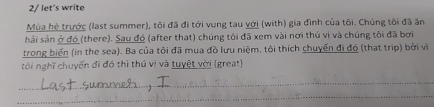 2/ let’s write 
Mùa hè trước (last summer), tôi đã đi tới vung tau với (with) gia đình của tôi. Chúng tôi đã ăn 
hải sản ở đó (there). Sau đó (after that) chúng tôi đã xem vài nơi thú vị và chúng tôi đã bơi 
trong biển (in the sea). Ba của tôi đã mua đồ lưu niệm. tôi thích chuyến đi đó (that trip) bởi vì 
tôi nghĩ chuyến đi đó thì thú vị và tuyệt vời (great) 
_ 
_ 
_